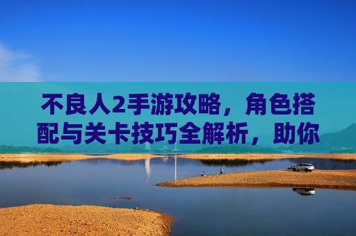 不良人2手游攻略,角色搭配与关卡技巧全解析,助你轻松掌握游戏精髓,不良人2手游攻略,角色搭配与关卡技巧全解析,助你轻松掌握游戏精髓