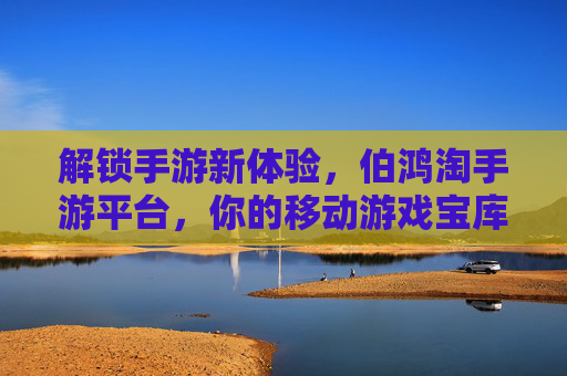 解锁手游新体验,伯鸿淘手游平台,你的移动游戏宝库,解锁手游新体验,伯鸿淘手游平台,你的移动游戏宝库