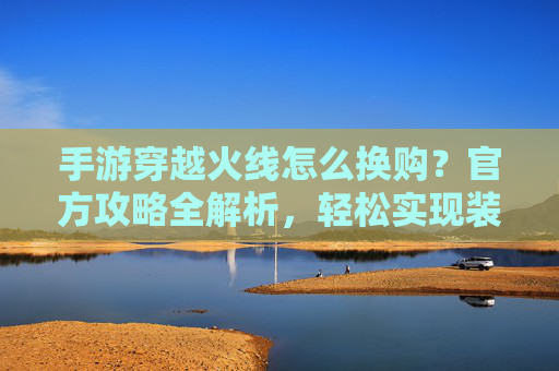 手游穿越火线怎么换购?官方攻略全解析,轻松实现装备/角色升级!