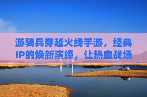 游骑兵穿越火线手游，经典IP的焕新演绎，让热血战场重燃激情，游骑兵穿越火线手游，经典IP焕新演绎，热血战场重燃激情