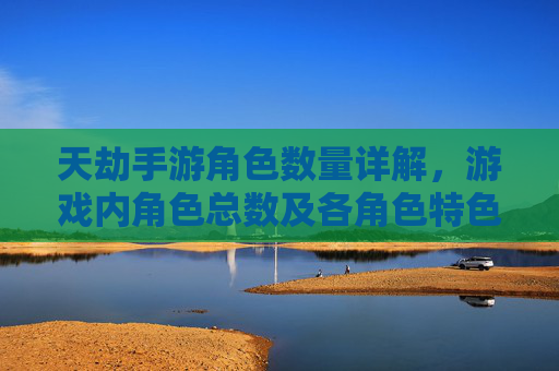 天劫手游角色数量详解,游戏内角色总数及各角色特色分析,天劫手游角色数量详解,游戏内角色总数及各角色特色分析