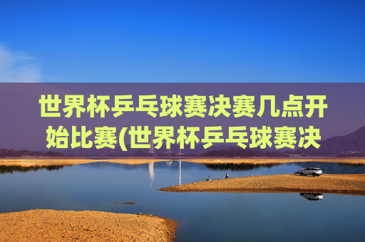 世界杯乒乓球赛决赛几点开始比赛(世界杯乒乓球赛决赛几点开始比赛的)世界杯乒乓球赛决赛几点开始比赛？