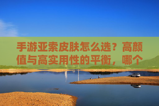 手游亚索皮肤怎么选?高颜值与高实用性的平衡,哪个皮肤是你的战袍之选?
