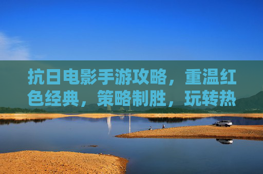抗日电影手游攻略,重温红色经典,策略制胜,玩转热血抗战手游