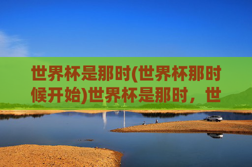 世界杯是那时(世界杯那时候开始)世界杯是那时,世界杯的起源与早期发展