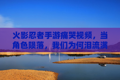 火影忍者手游痛哭视频，当角色陨落，我们为何泪流满面？