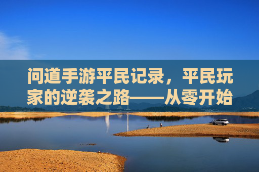问道手游平民记录,平民玩家的逆袭之路——从零开始,用智慧与坚持攀登巅峰,问道手游平民记录,平民玩家的逆袭之路——从零开始,用智慧与坚持攀登巅峰