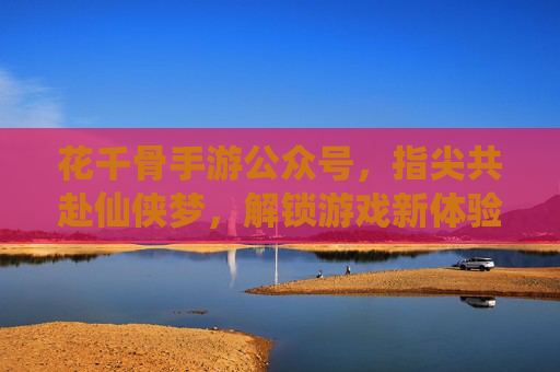 花千骨手游公众号，指尖共赴仙侠梦，解锁游戏新体验