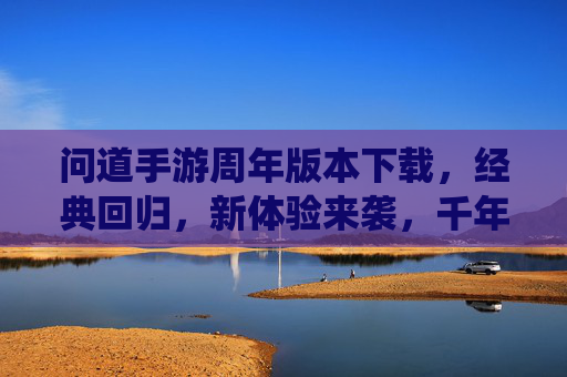 问道手游周年版本下载，经典回归，新体验来袭，千年仙侠之旅等你开启，问道手游周年版本下载，经典回归新体验，千年仙侠之旅等你开启