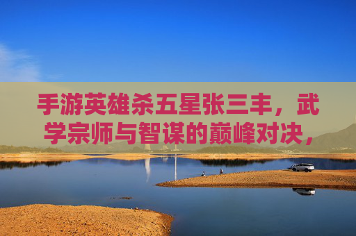手游英雄杀五星张三丰，武学宗师与智谋的巅峰对决，手游英雄杀五星张三丰，武学宗师与智谋的巅峰对决