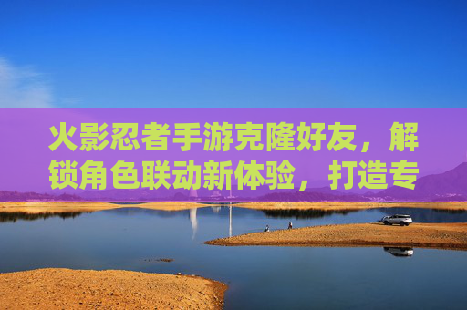 火影忍者手游克隆好友，解锁角色联动新体验，打造专属战斗阵容，火影忍者手游克隆好友，解锁角色联动新体验，打造专属战斗阵容