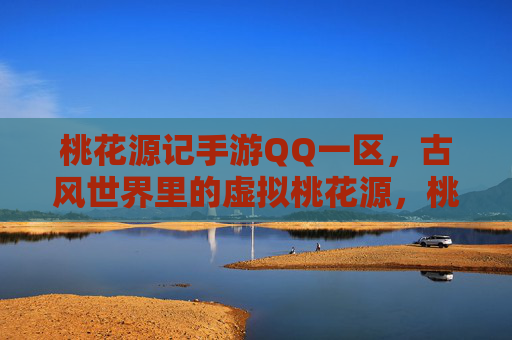 桃花源记手游QQ一区，古风世界里的虚拟桃花源，桃花源记手游QQ一区，古风世界里的虚拟桃花源