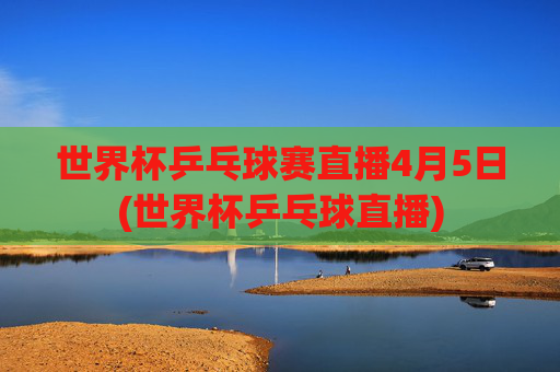 世界杯乒乓球赛直播4月5日(世界杯乒乓球直播)