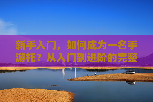 新手入门，如何成为一名手游托？从入门到进阶的完整指南，新手入门，如何成为一名手游托？从入门到进阶的完整指南