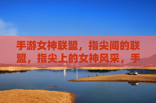 手游女神联盟，指尖间的联盟，指尖上的女神风采，手游女神联盟，指尖间的联盟，指尖上的女神风采