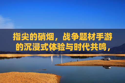指尖的硝烟，战争题材手游的沉浸式体验与时代共鸣，指尖的硝烟，战争题材手游的沉浸式体验与时代共鸣