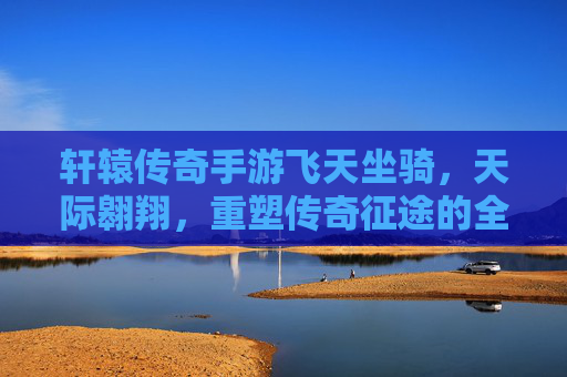 轩辕传奇手游飞天坐骑，天际翱翔，重塑传奇征途的全新引擎，轩辕传奇手游飞天坐骑，天际翱翔，重塑传奇征途的全新引擎