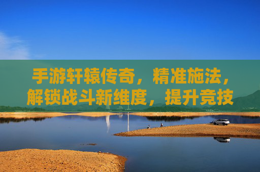 手游轩辕传奇，精准施法，解锁战斗新维度，提升竞技效率的实战指南
