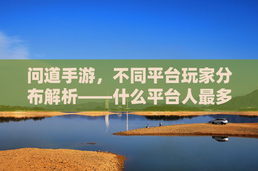 问道手游,不同平台玩家分布解析——什么平台人最多?问道手游玩家平台分布解析,哪个平台玩家数量最多?