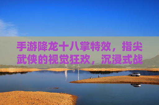 手游降龙十八掌特效，指尖武侠的视觉狂欢，沉浸式战斗的极致体验，手游降龙十八掌特效，指尖武侠的视觉狂欢，沉浸式战斗的极致体验