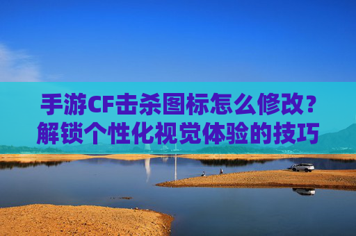 手游CF击杀图标怎么修改?解锁个性化视觉体验的技巧指南,CF手游击杀图标修改指南,解锁个性化视觉体验的实用技巧