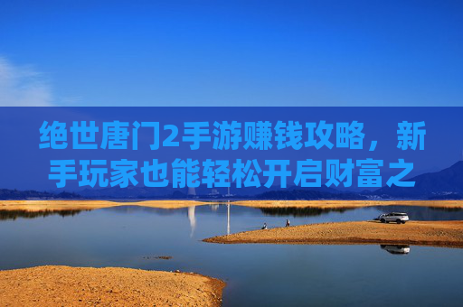 绝世唐门2手游赚钱攻略，新手玩家也能轻松开启财富之路，绝世唐门2手游赚钱攻略，新手玩家轻松开启财富之路