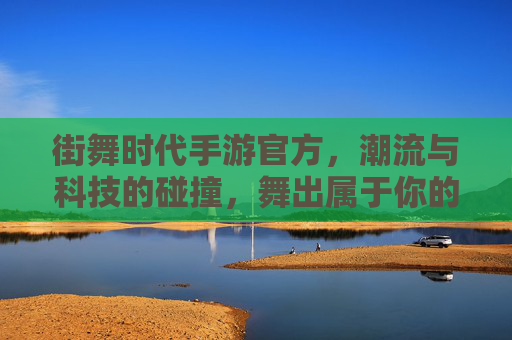 街舞时代手游官方,潮流与科技的碰撞,舞出属于你的数字舞步,街舞时代手游官方,潮流与科技的碰撞,舞出属于你的数字舞步
