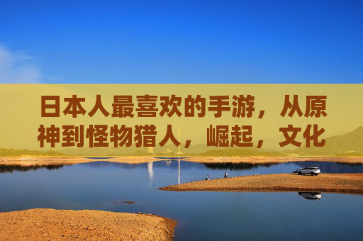 日本人最喜欢的手游,从原神到怪物猎人,崛起,文化融合与休闲乐趣的完美平衡,从原神到怪物猎人,日本手游崛起与文化融合的休闲乐趣平衡