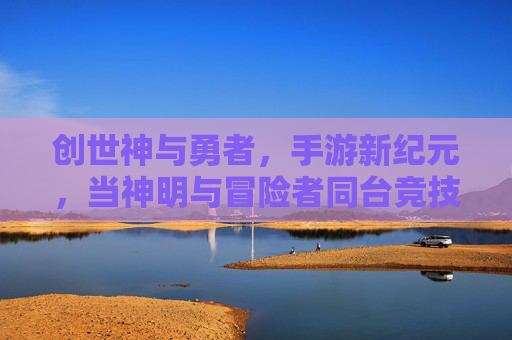 创世神与勇者,手游新纪元,当神明与冒险者同台竞技,创世神与勇者,手游新纪元,神明与冒险者同台竞技