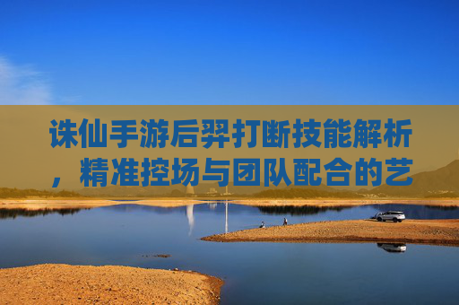 诛仙手游后羿打断技能解析,精准控场与团队配合的艺术,诛仙手游后羿打断技能解析,精准控场与团队配合的艺术
