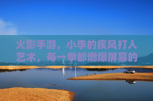 火影手游,小李的疾风打人艺术,每一拳都燃爆屏幕的青春热血