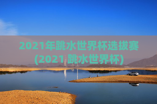 2021年跳水世界杯选拔赛(2021 跳水世界杯)