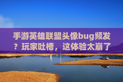 手游英雄联盟头像bug频发？玩家吐槽，这体验太崩了！——从头像加载到角色错位，社交体验成灾难，手游英雄联盟头像加载、角色错位等bug频发？玩家社交体验成灾难，这体验太崩了！