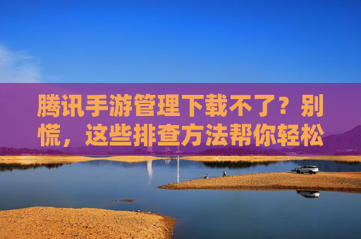 腾讯手游管理下载不了?别慌,这些排查方法帮你轻松解决!腾讯手游管理下载不了?别慌,这些排查方法帮你轻松解决!