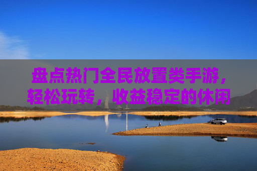 盘点热门全民放置类手游，轻松玩转，收益稳定的休闲游戏选择，盘点热门全民放置类手游，轻松玩转与稳定收益的休闲游戏选择