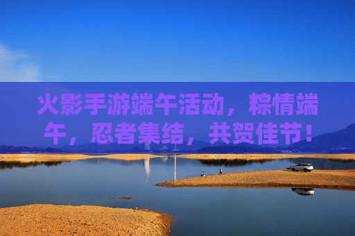 火影手游端午活动,粽情端午,忍者集结,共贺佳节!火影手游端午活动,粽情端午,忍者集结,共贺佳节!