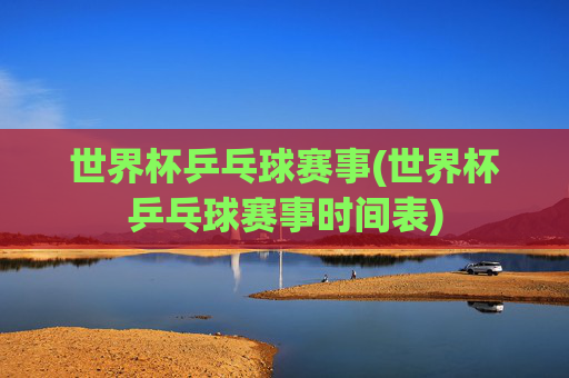 世界杯乒乓球赛事(世界杯乒乓球赛事时间表)