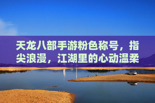 天龙八部手游粉色称号,指尖浪漫,江湖里的心动温柔