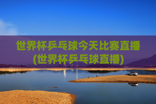 世界杯乒乓球今天比赛直播(世界杯乒乓球直播)