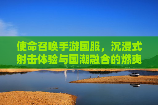 使命召唤手游国服，沉浸式射击体验与国潮融合的燃爽之选，使命召唤手游国服，沉浸式射击体验与国潮融合的燃爽之选