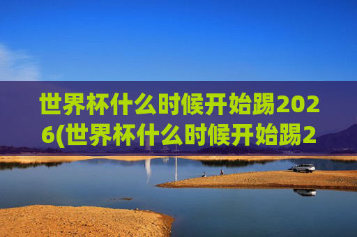 世界杯什么时候开始踢2026(世界杯什么时候开始踢2026年比赛)