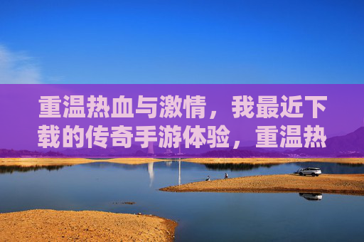 重温热血与激情，我最近下载的传奇手游体验，重温热血与激情，我最近下载的传奇手游体验