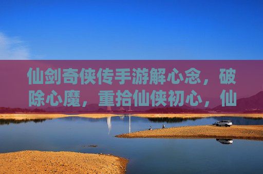 仙剑奇侠传手游解心念,破除心魔,重拾仙侠初心,仙剑奇侠传手游解心念,破除心魔,重拾仙侠初心