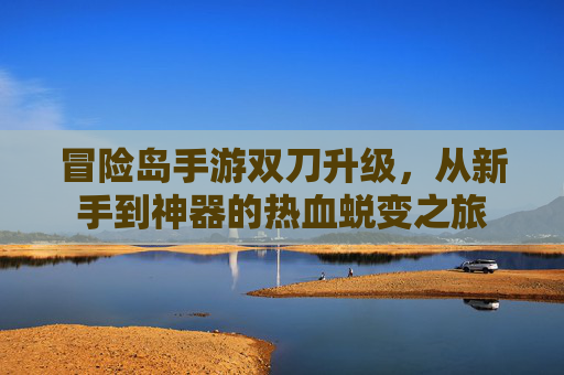 冒险岛手游双刀升级,从新手到神器的热血蜕变之旅
