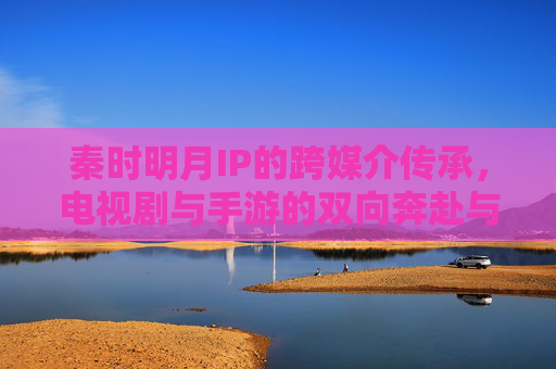 秦时明月IP的跨媒介传承,电视剧与手游的双向奔赴与文化传播新范式,秦时明月IP跨媒介传承,电视剧与手游双向奔赴的文化传播新范式