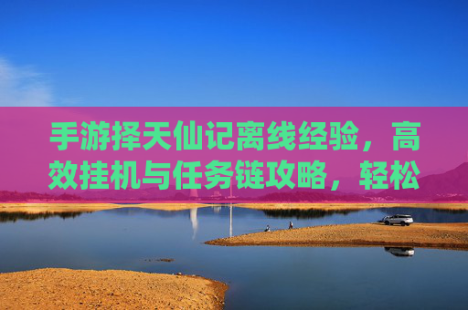手游择天仙记离线经验,高效挂机与任务链攻略,轻松积累成长资源,择天仙记离线经验与挂机任务链攻略,高效积累成长资源