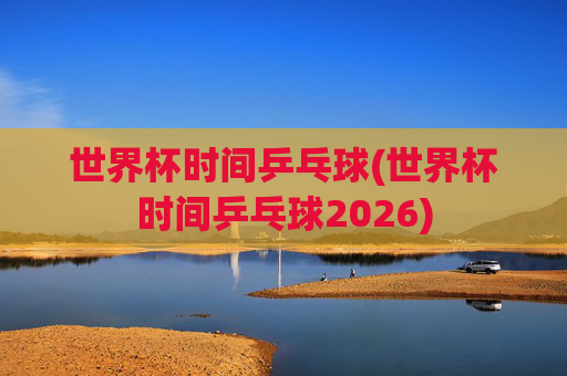 世界杯时间乒乓球(世界杯时间乒乓球2026)