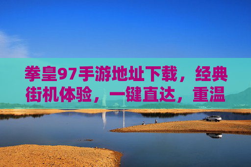 拳皇97手游地址下载，经典街机体验，一键直达，重温热血对决