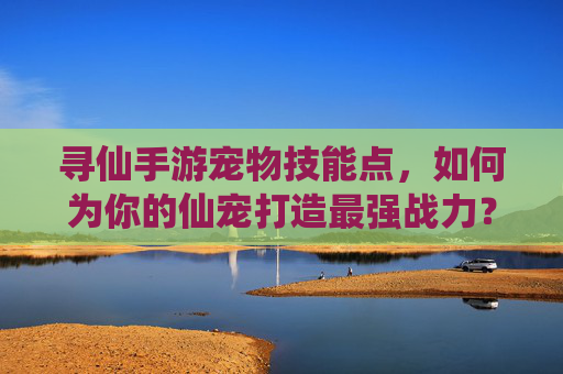 寻仙手游宠物技能点,如何为你的仙宠打造最强战力?寻仙手游宠物技能点,如何为你的仙宠打造最强战力?