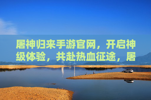 屠神归来手游官网，开启神级体验，共赴热血征途，屠神归来手游官网，神级体验，热血征途开启